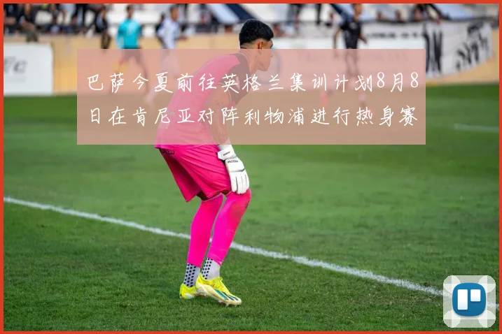 巴萨今夏前往英格兰集训计划8月8日在肯尼亚对阵利物浦进行热身赛