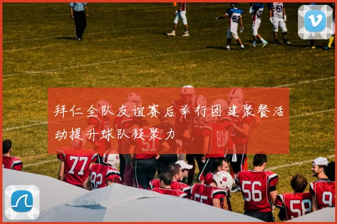 拜仁全队友谊赛后举行团建聚餐活动提升球队凝聚力
