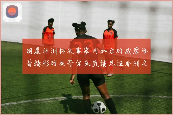 明晨非洲杯决赛塞内加尔对战摩洛哥精彩对决等你来直播见证非洲之王的诞生