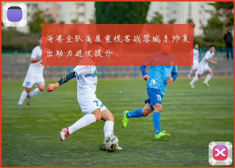 海港全队高度重视客战蓉城李帅复出助力进攻提升