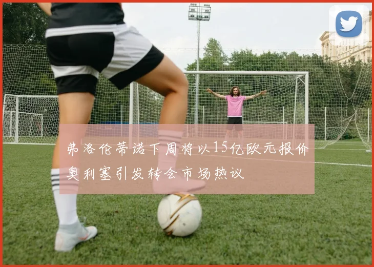 弗洛伦蒂诺下周将以15亿欧元报价奥利塞引发转会市场热议