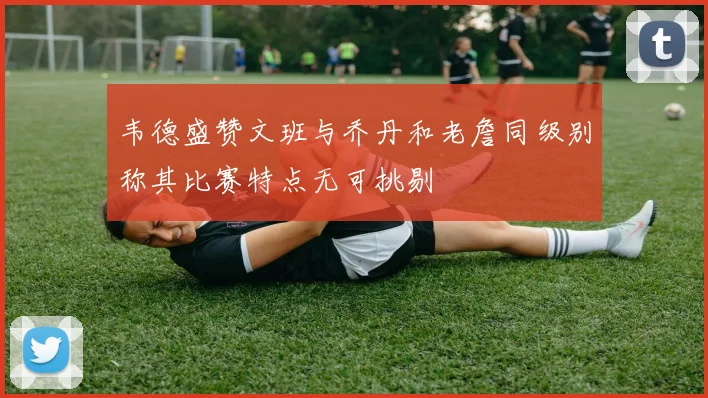 韦德盛赞文班与乔丹和老詹同级别称其比赛特点无可挑剔