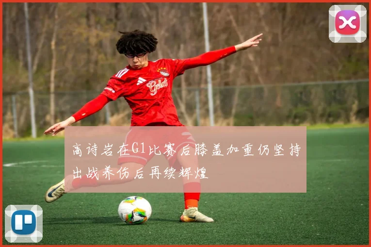 高诗岩在G1比赛后膝盖加重仍坚持出战养伤后再续辉煌