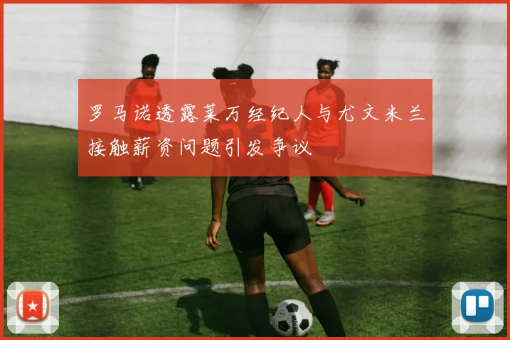 罗马诺透露莱万经纪人与尤文米兰接触薪资问题引发争议