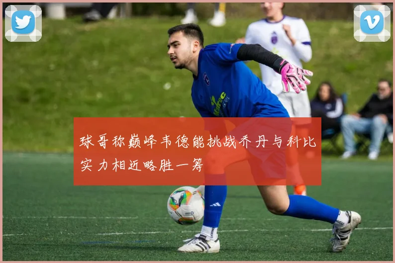 球哥称巅峰韦德能挑战乔丹与科比实力相近略胜一筹