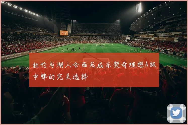 杜伦与湖人会面或成东契奇理想A级中锋的完美选择
