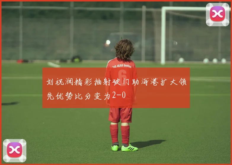 刘祝润精彩抽射破门助海港扩大领先优势比分变为2-0