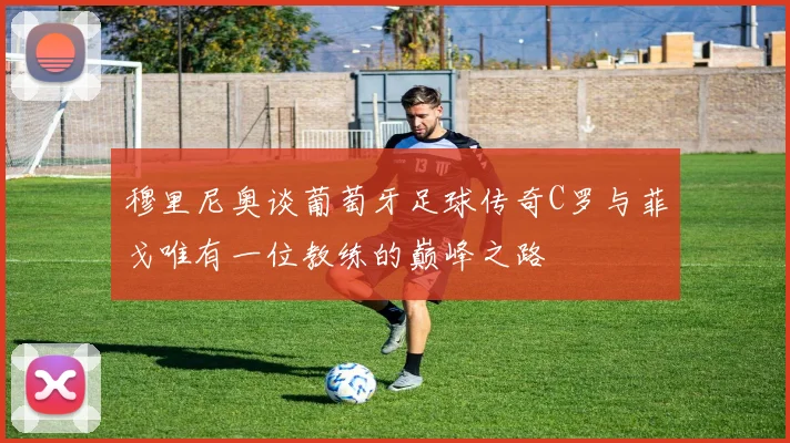 穆里尼奥谈葡萄牙足球传奇C罗与菲戈唯有一位教练的巅峰之路