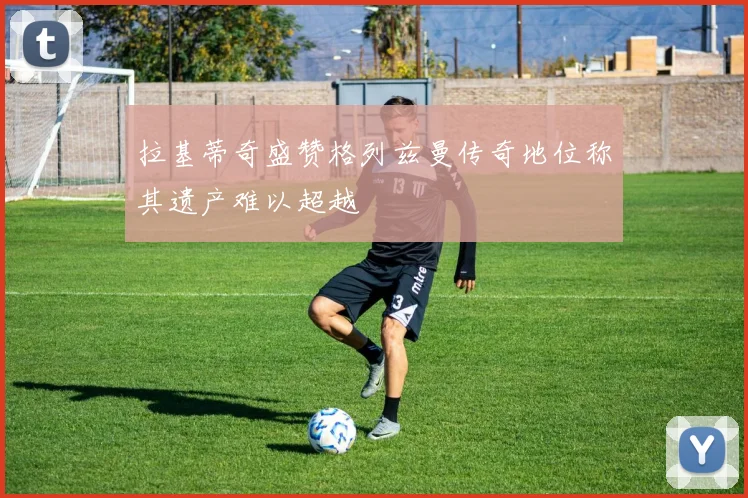 拉基蒂奇盛赞格列兹曼传奇地位称其遗产难以超越
