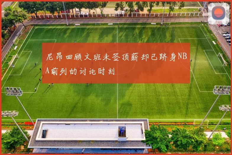 尼昂回顾文班未签顶薪却已跻身NBA前列的讨论时刻