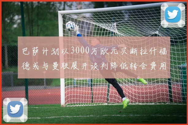 巴萨计划以3000万欧元买断拉什福德或与曼联展开谈判降低转会费用