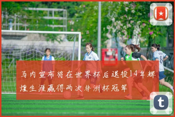 马内宣布将在世界杯后退役14年辉煌生涯赢得两次非洲杯冠军