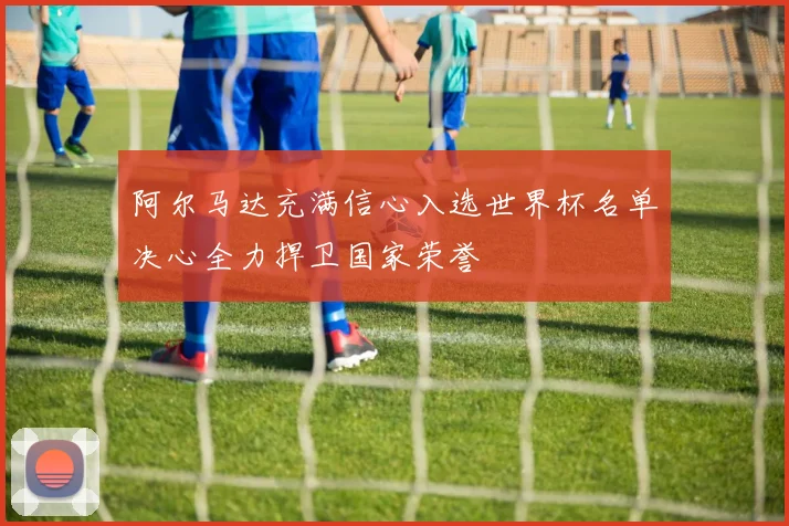 阿尔马达充满信心入选世界杯名单决心全力捍卫国家荣誉