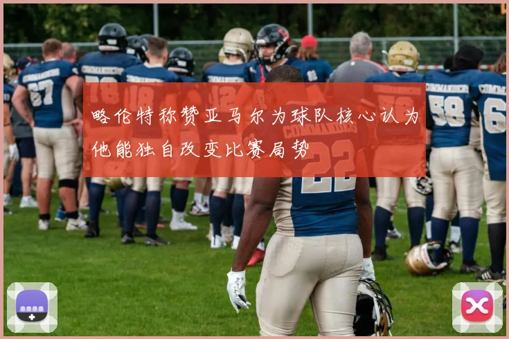 略伦特称赞亚马尔为球队核心认为他能独自改变比赛局势