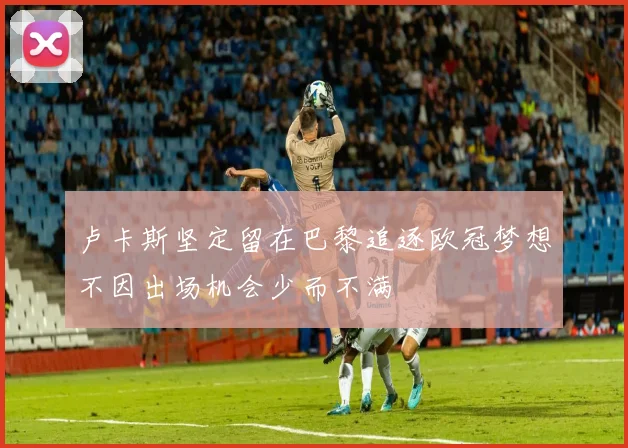 卢卡斯坚定留在巴黎追逐欧冠梦想不因出场机会少而不满