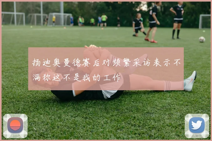扬迪奥曼德赛后对频繁采访表示不满称这不是我的工作