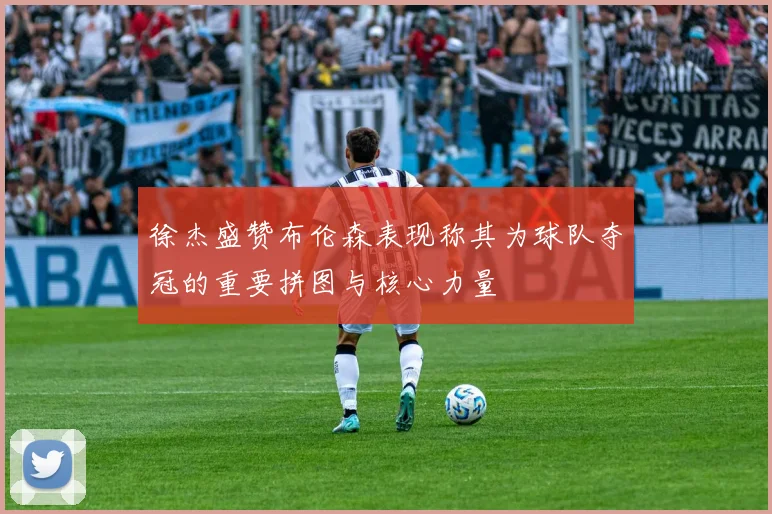 徐杰盛赞布伦森表现称其为球队夺冠的重要拼图与核心力量