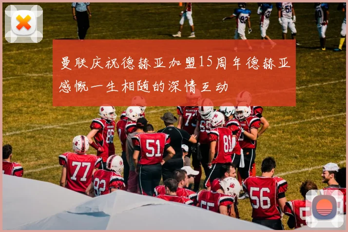 曼联庆祝德赫亚加盟15周年德赫亚感慨一生相随的深情互动